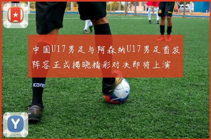 中国U17男足与阿森纳U17男足首发阵容正式揭晓精彩对决即将上演
