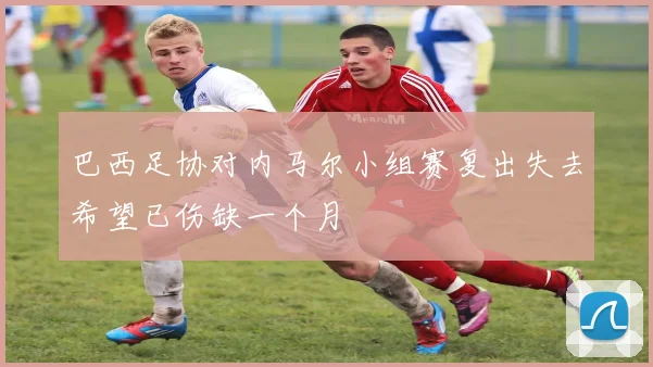 巴西足协对内马尔小组赛复出失去希望已伤缺一个月