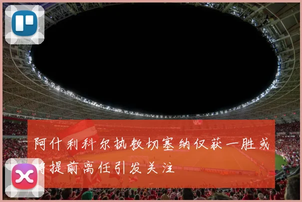 阿什利科尔执教切塞纳仅获一胜或将提前离任引发关注