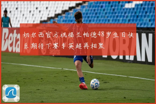 切尔西官方祝福兰帕德48岁生日快乐期待下赛季英超再相聚