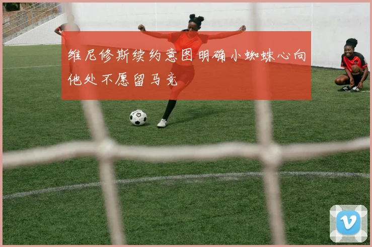 维尼修斯续约意图明确小蜘蛛心向他处不愿留马竞