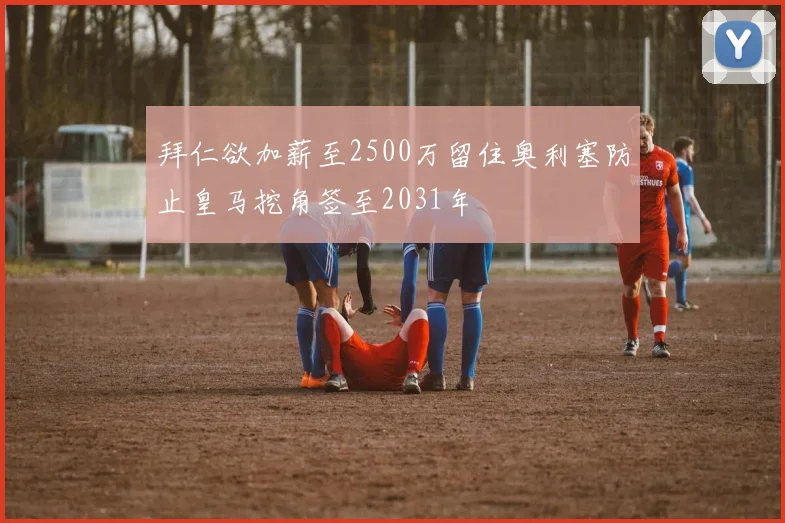 拜仁欲加薪至2500万留住奥利塞防止皇马挖角签至2031年