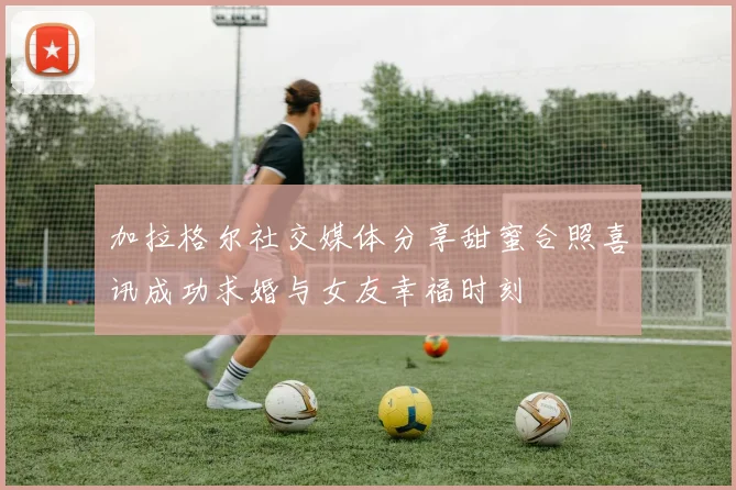 加拉格尔社交媒体分享甜蜜合照喜讯成功求婚与女友幸福时刻