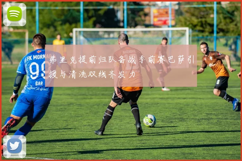 弗里克提前归队备战季前赛巴萨引援与清洗双线齐发力