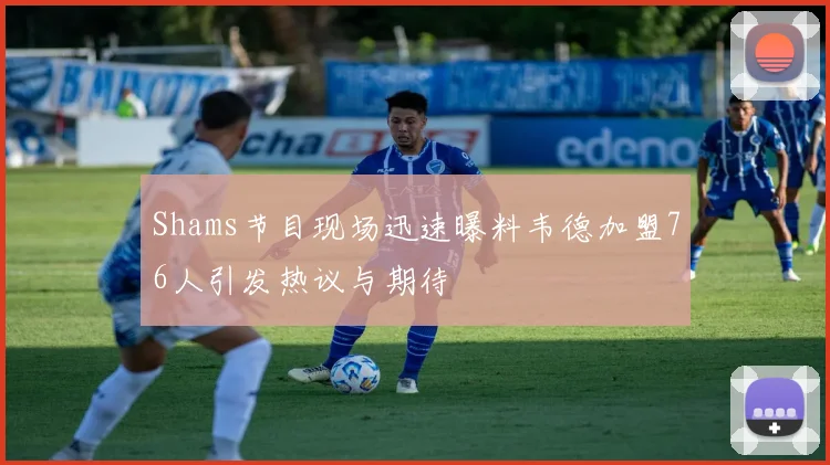 Shams节目现场迅速曝料韦德加盟76人引发热议与期待
