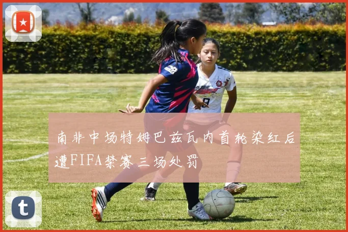 南非中场特姆巴兹瓦内首轮染红后遭FIFA禁赛三场处罚