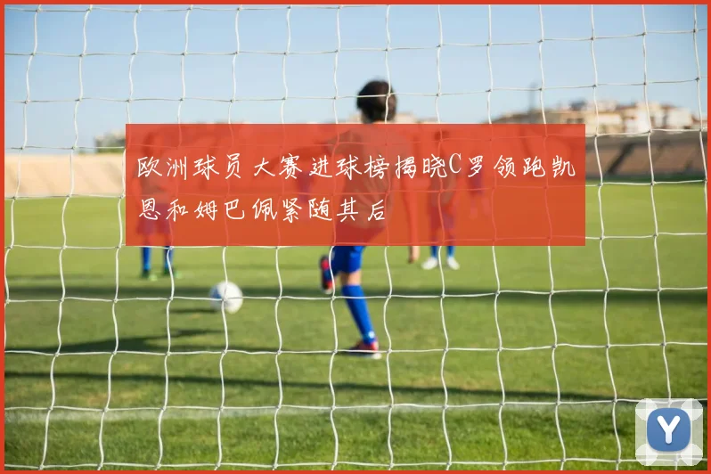 欧洲球员大赛进球榜揭晓C罗领跑凯恩和姆巴佩紧随其后