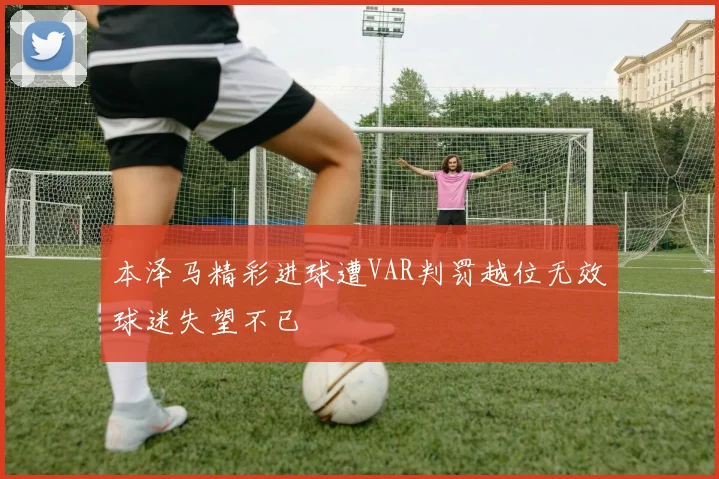 本泽马精彩进球遭VAR判罚越位无效球迷失望不已