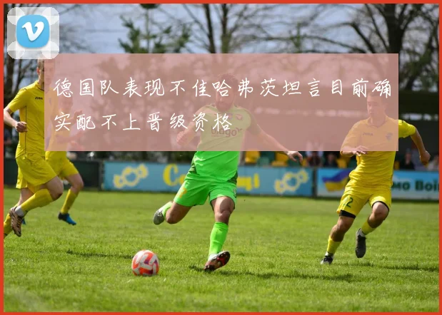 德国队表现不佳哈弗茨坦言目前确实配不上晋级资格