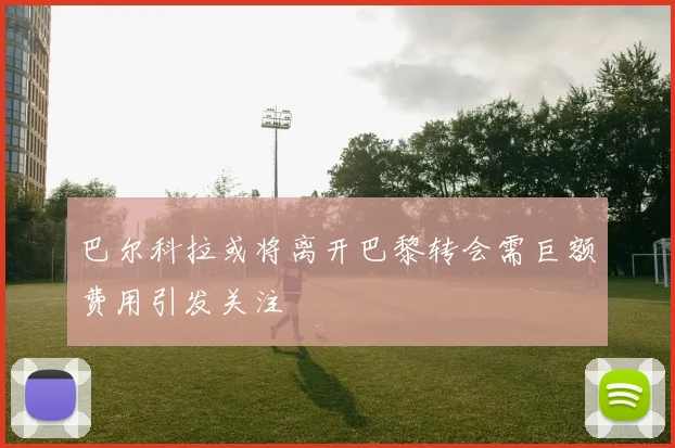 巴尔科拉或将离开巴黎转会需巨额费用引发关注