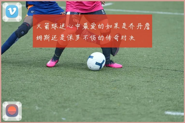 火箭球迷心中最爱的如果是乔丹詹姆斯还是保罗不伤的传奇对决