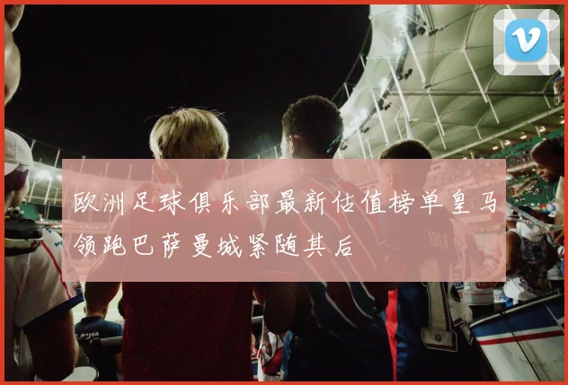 欧洲足球俱乐部最新估值榜单皇马领跑巴萨曼城紧随其后
