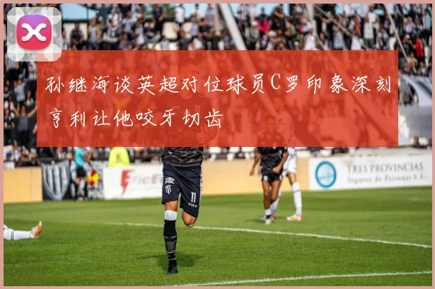孙继海谈英超对位球员C罗印象深刻亨利让他咬牙切齿