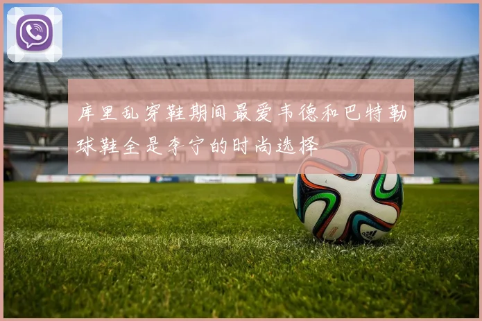 库里乱穿鞋期间最爱韦德和巴特勒球鞋全是李宁的时尚选择