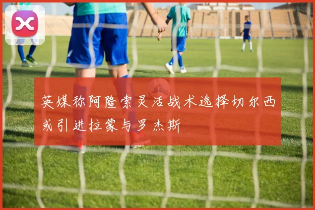 英媒称阿隆索灵活战术选择切尔西或引进拉蒙与罗杰斯