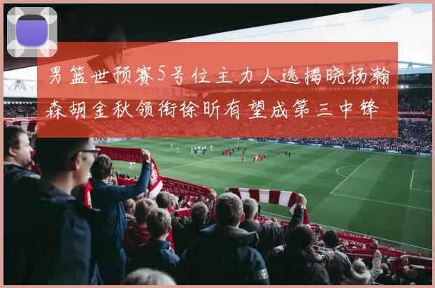 男篮世预赛5号位主力人选揭晓杨瀚森胡金秋领衔徐昕有望成第三中锋