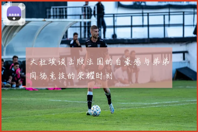大杜埃谈击败法国的自豪感与弟弟同场竞技的荣耀时刻