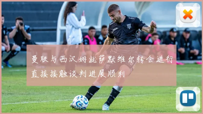 曼联与西汉姆就萨默维尔转会进行直接接触谈判进展顺利