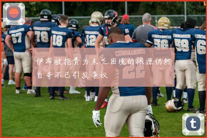 伊布被指责为米兰困境的根源仍然自夸不已引发争议